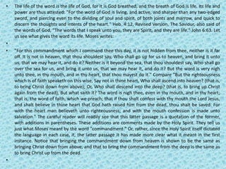 • The life of the word is the life of God, for it is God breathed, and the breath of God is life. Its life and
power are thus attested: "For the word of God is living, and active, and sharper than any two-edged
sword, and piercing even to the dividing of soul and spirit, of both joints and marrow, and quick to
discern the thoughts and intents of the heart." Heb. 4:12, Revised Version. The Saviour, also said of
the words of God, "The words that I speak unto you, they are Spirit, and they are life." John 6:63. Let
us see what gives the word its life. Moses writes:
•
• "For this commandment which I command thee this day, it is not hidden from thee, neither is it far
off. It is not in heaven, that thou shouldest say, Who shall go up for us to heaven, and bring it unto
us, that we may hear it, and do it? Neither is it beyond the sea, that thou shouldest say, Who shall go
over the sea for us, and bring it unto us, that we may hear it, and do it? But the word is very nigh
unto thee, in thy mouth, and in thy heart, that thou mayest do it." Compare “But the righteousness
which is of faith speaketh on this wise, Say not in thine heart, Who shall ascend into heaven? (that is,
to bring Christ down from above); Or, Who shall descend into the deep? (that is, to bring up Christ
again from the dead), But what saith it? The word is nigh thee, even in thy mouth, and in thy heart;
that is, the word of faith, which we preach; that if thou shalt confess with thy mouth the Lord Jesus,
and shalt believe in thine heart that God hath raised him from the dead, thou shalt be saved. For
with the heart man believeth unto righteousness; and with the mouth confession is made unto
salvation." The careful reader will readily see that this latter passage is a quotation of the former,
with additions in parentheses. These additions are comments made by the Holy Spirit. They tell us
just what Moses meant by the word "commandment." Or, rather, since the Holy Spirit itself dictated
the language in each case, it, the latter passage it has made more clear what it meant in the first
instance. Notice that bringing the commandment down from heaven is shown to be the same as
bringing Christ down from above, and that to bring the commandment from the deep is the same as
to bring Christ up from the dead.
•
 