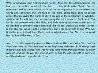 • What is shown by this?-Nothing more nor less than that the commandment, the
law, or the entire word of the Lord, is identical with Christ. Do not
misunderstand. It is not meant that Christ is nothing more than the letters and
words and sentences that we read in the Bible. Some have gone to accuse
others that by saying the words of Christ are one of the mechanism by which his
spirit works for efficacy, then we are saying the spirit is words. Far from it. The
fact is that whoever reads the Bible, and finds nothing but mere words, such as
he may find in any other book, does not find the real word at all. What is meant
is that the real word is not a dead letter, but is identical with Christ. Whoever
finds the word indeed, finds Christ, and he who does not find Christ in the word,
has not found the word of God.
•
• John 1:1: In the beginning was the Word, and the Word was with God, and the
Word was God. 2: The same was in the beginning with God. 3: All things were
made by him; and without him was not any thing made that was made. 4: In him
was life; and the life was the light of men. 5: And the light shineth in darkness;
and the darkness comprehended it not.
•
 