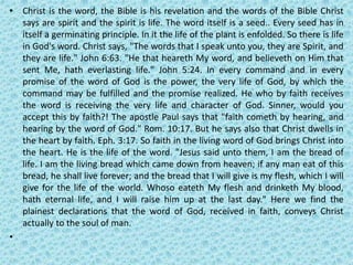 • Christ is the word, the Bible is his revelation and the words of the Bible Christ
says are spirit and the spirit is life. The word itself is a seed.. Every seed has in
itself a germinating principle. In it the life of the plant is enfolded. So there is life
in God's word. Christ says, "The words that I speak unto you, they are Spirit, and
they are life." John 6:63. "He that heareth My word, and believeth on Him that
sent Me, hath everlasting life." John 5:24. In every command and in every
promise of the word of God is the power, the very life of God, by which the
command may be fulfilled and the promise realized. He who by faith receives
the word is receiving the very life and character of God. Sinner, would you
accept this by faith?! The apostle Paul says that "faith cometh by hearing, and
hearing by the word of God." Rom. 10:17. But he says also that Christ dwells in
the heart by faith. Eph. 3:17. So faith in the living word of God brings Christ into
the heart. He is the life of the word. "Jesus said unto them, I am the bread of
life. I am the living bread which came down from heaven; if any man eat of this
bread, he shall live forever; and the bread that I will give is my flesh, which I will
give for the life of the world. Whoso eateth My flesh and drinketh My blood,
hath eternal life, and I will raise him up at the last day." Here we find the
plainest declarations that the word of God, received in faith, conveys Christ
actually to the soul of man.
•
 