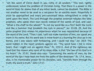 • "Let the word of Christ dwell in you richly in all wisdom." This text, rightly
understood, solves the problem of Christian living. That there is a power in the
word of God, far above that of any other book, cannot be doubted. The Bible is
not another novel to be read as a set-piece for an earthly exam. Prayerfully it
must be approached and every pre-conceived ideas relinquished in order to
work upon the heart. The Lord through the prophet Jeremiah rebukes the false
prophets, who speak their own words instead of the words of God, and says:
"What is the chaff to the wheat?" "Is not my word like as a fire? Saith the Lord;
and like a hammer that breaketh the rock in pieces?" Jer. 23:28, 29. And the
same prophet thus relates his experience when he was reproached because of
the word of the Lord: "Then I said, I will not make mention of him, nor speak any
more in his name. But his word was in mine heart as a burning fire shut up in my
bones, and I was weary with forbearing, and I could not stay." Jer. 20:9. The
word hidden in the heart protects against sin. "Thy word have I hid in mine
heart, that I might not sin against thee." Ps. 119:11. And of the righteous we
read that the reason why none of his steps slide, is that "the law of his God is in
his heart." Ps. 37:31. David also says: "Concerning the works of men, by the
word of thy lips I have kept me from the paths of the destroyer." Ps. 17:4. Jesus,
also, in his memorable prayer for his disciples, said, "Sanctify them through thy
truth; thy word is truth." John 17:17.
•
 