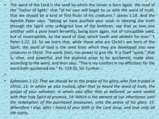 • The word of the Lord is the seed by which the sinner is born again. We read of
the "Father of lights" that "of his own will begat he us with the word of truth,
that we should be a kind of first-fruits of his creatures." James 1:18. And the
Apostle Peter says: "Seeing ye have purified your souls in obeying the truth
through the Spirit unto unfeigned love of the brethren, see that ye love one
another with a pure heart fervently; being born again, not of corruptible seed,
but of incorruptible, by the word of God, which liveth and abideth for ever." 1
Peter 1:22, 23. So we learn that, while those who are Christ's are born of the
Spirit, the word of God is the seed from which they are developed into new
creatures in Christ. The word, then, has power to give life. It is itself "quick," that
is, alive, and powerful; and the psalmist prays to be quickened, made alive,
according to the word, and then says: "This is my comfort in my affliction; for thy
word hath quickened me." Ps. 119:25, 50. Further:
•
• Ephesians 1:12: That we should be to the praise of his glory, who first trusted in
Christ. 13: In whom ye also trusted, after that ye heard the word of truth, the
gospel of your salvation: in whom also after that ye believed, ye were sealed
with that holy Spirit of promise, 14: Which is the earnest of our inheritance until
the redemption of the purchased possession, unto the praise of his glory. 15:
Wherefore I also, after I heard of your faith in the Lord Jesus, and love unto all
the saints,
 