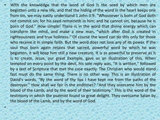• With the knowledge that the word of God is the seed by which men are
begotten unto a new life, and that the hiding of the word in the heart keeps one
from sin, we may easily understand 1 John 3:9: "Whosoever is born of God doth
not commit sin; for his seed remaineth in him; and he cannot sin, because he is
born of God." How simple! There is in the word that divine energy which can
transform the mind, and make a new man, "which after God is created in
righteousness and true holiness." Of course the word can do this only for those
who receive it in simple faith. But the word does not lose any of its power. If the
soul thus born again retains that sacred, powerful word by which he was
begotten, it will keep him still a new creature. It is as powerful to preserve as it
is to create. Jesus, our great Example, gave us an illustration of this. When
tempted on every point by the devil, his sole reply was, "It is written," followed
by a text of Scripture that met the case exactly. The Christian who would stand
fast must do the same thing. There is no other way. This is an illustration of
David's words, "By the word of thy lips I have kept me from the paths of the
destroyer." How shall we fair in the endtimes? "And they overcame him by the
blood of the Lamb, and by the word of their testimony." This is the word of the
testimony in which the psalmist found so great delight. They overcame Satan by
the blood of the Lamb, and by the word of God.
•
 