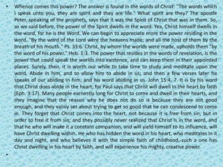 • Whence comes this power? The answer is found in the words of Christ: "The words which
I speak unto you, they are spirit and they are life." What spirit are they? The apostle
Peter, speaking of the prophets, says that it was the Spirit of Christ that was in them. So,
as we said before, the power of the Spirit dwells in the word. Yea, Christ himself dwells in
the word, for he is the Word. We can begin to appreciate more the power residing in the
word. "By the word of the Lord were the heavens made; and all the host of them by the
breath of his mouth." Ps. 33:6. Christ, by whom the worlds were made, upholds them "by
the word of his power." Heb. 1:3. The power that resides in the words of revelation, is the
power that could speak the worlds into existence, and can keep them in their appointed
places. Surely, then, it is worth our while to take time to study and meditate upon the
word. Abide in him, and to allow him to abide in us; and then a few verses later he
speaks of our abiding in him, and his word abiding in us. John 15:4, 7. It is by his word
that Christ does abide in the heart; for Paul says that Christ will dwell in the heart by faith
(Eph. 3:17). Many people earnestly long for Christ to come and dwell in their hearts, and
they imagine that the reason why he does not do so is because they are not good
enough, and they vainly set about trying to get so good that he can condescend to come
in. They forget that Christ comes into the heart, not because it is free from sin, but in
order to free it from sin; and they possibly never realized that Christ is in the word, and
that he who will make it a constant companion, and will yield himself to its influence, will
have Christ dwelling within. He who has hidden the word in his heart, who meditates in it
day and night, and who believes it with the simple faith of childhood,-such a one has
Christ dwelling in his heart by faith, and will experience his mighty, creative power.
•
 