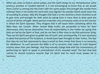 • When we come to God in secret prayer, and the Spirit brings to our remembrance some
precious promise or needed reproof, is it not encouraging to know that as we accept
them, Christ is coming into the heart with the same power that brought the worlds from
nothing? Does it not clothe the word with new dignity? No wonder David could never tire
of sounding its praises. May the thought that God is in the word be a fresh incentive to all
to gain time and strength for their work by taking from it more time to feed upon the
source of divine strength. Many persons entertain very erroneous views as to the manner
in which the Spirit operates. They imagine that it will teach them something which the
Bible does not contain. When certain Bible truths are presented to them for their
observance, they excuse themselves from all responsibility in the matter by saying that
they are led by the Spirit of God, and do not feel it their duty to do that particular thing.
They say the Spirit was given to guide into all truth; and, consequently, if it was necessary
to obey that portion of the Scripture, it would have been brought to their notice. The fact
that they do not feel impressed to obey is proof to their minds that there is no necessity
for obedience. To such persons the Bible is of no account; they make its truth depend
entirely upon their own feelings. And they actually charge God with the inconsistency of
authorizing his Spirit to speak in contradiction of his revealed word. The fact that God
cannot lie should convince anyone that his Spirit and his word must always be in
harmony.
•
 