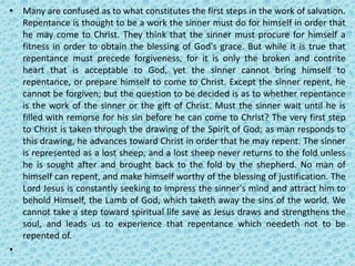 • Many are confused as to what constitutes the first steps in the work of salvation.
Repentance is thought to be a work the sinner must do for himself in order that
he may come to Christ. They think that the sinner must procure for himself a
fitness in order to obtain the blessing of God's grace. But while it is true that
repentance must precede forgiveness, for it is only the broken and contrite
heart that is acceptable to God, yet the sinner cannot bring himself to
repentance, or prepare himself to come to Christ. Except the sinner repent, he
cannot be forgiven; but the question to be decided is as to whether repentance
is the work of the sinner or the gift of Christ. Must the sinner wait until he is
filled with remorse for his sin before he can come to Christ? The very first step
to Christ is taken through the drawing of the Spirit of God; as man responds to
this drawing, he advances toward Christ in order that he may repent. The sinner
is represented as a lost sheep, and a lost sheep never returns to the fold unless
he is sought after and brought back to the fold by the shepherd. No man of
himself can repent, and make himself worthy of the blessing of justification. The
Lord Jesus is constantly seeking to impress the sinner's mind and attract him to
behold Himself, the Lamb of God, which taketh away the sins of the world. We
cannot take a step toward spiritual life save as Jesus draws and strengthens the
soul, and leads us to experience that repentance which needeth not to be
repented of.
•
 