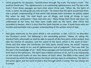 • Christ prayed for his disciples, "Sanctify them through Thy truth; Thy word is truth." The
psalmist David said, "Thy righteousness is an everlasting righteousness, and Thy law is the
truth." From these passages we learn that when Christ said, "When He, the Spirit of
truth, is come, He will guide you into all truth," He meant that the Spirit would lead them
into a proper understanding of that which had already been revealed. He plainly stated
this when he said, "He shall teach you all things, and bring all things to your
remembrance, whatsoever I have said unto you." Many things that Christ said were not
understood at the time; but they were made plain by the Spirit, after Christ had
ascended to heaven. And it is thus that the Spirit teaches us now; it leads those who are
humble and teachable into a proper understanding of the written word of God.
•
• Paul gives testimony on this point which is not uncertain. In Eph. 6:13-17, he describes
the Christian's armor. The following is the concluding portion: "Above all, taking the
shield of faith, wherewith ye shall be able to quench all the fiery darts of the wicked. And
take the helmet of salvation, and the sword of the Spirit, which is the word of God."
Christ said that when the Comforter, the Holy Spirit, should come, He would "reprove
[convince] the world of sin, and of righteousness, and of judgment." Paul says that "by
the law is the knowledge of sin." Both these passages are harmonized by the one quoted
from Paul to the Ephesians. The Spirit does indeed convince of sin, but it is by impressing
on the minds and hearts of men the claims of God's word. The Bible is the sword, the
instrument by which the Spirit pierces the heart and lays bare its wickedness. The Spirit is
the active agent, but the word of God is that through which it works. The two always act
in unison.
•
 