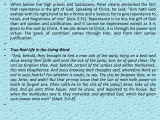 • When before the high priests and Sadducees, Peter clearly presented the fact
that repentance is the gift of God. Speaking of Christ, he said, "Him hath God
exalted with his right hand to be a Prince and a Saviour, for to give repentance to
Israel, and forgiveness of sins" (Acts 5:31). Repentance is no less the gift of God
than are pardon and justification, and it cannot be experienced except as it is
given to the soul by Christ. If we are drawn to Christ, it is through His power and
virtue. The grace of contrition comes through Him, and from Him comes
justification.
•
• True Real Life in the Living Word
• “And, behold, they brought to him a man sick of the palsy, lying on a bed; and
Jesus seeing their faith said unto the sick of the palsy; Son, be of good cheer; thy
sins be forgiven thee. And, behold, certain of the scribes said within themselves,
this man blasphemes. And Jesus knowing their thoughts said, wherefore think ye
evil in your hearts? For whether is easier, to say, Thy sins be forgiven thee, or to
say, Arise, and walk? But that ye may know that the Son of man hath power on
earth to forgive sins, (then saith he to the sick of the palsy,) Arise, take up thy
bed, and go unto thine house. And he arose, and departed to his house. But
when the multitudes saw it, they marveled, and glorified God, which had given
such power unto men” (Matt. 9:2-8).
•
 