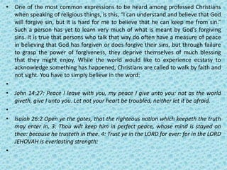 • One of the most common expressions to be heard among professed Christians
when speaking of religious things, is this, “I can understand and believe that God
will forgive sin, but it is hard for me to believe that he can keep me from sin.”
Such a person has yet to learn very much of what is meant by God’s forgiving
sins. It is true that persons who talk that way do often have a measure of peace
in believing that God has forgiven or does forgive their sins, but through failure
to grasp the power of forgiveness, they deprive themselves of much blessing
that they might enjoy. While the world would like to experience ecstasy to
acknowledge something has happened, Christians are called to walk by faith and
not sight. You have to simply believe in the word:
•
• John 14:27: Peace I leave with you, my peace I give unto you: not as the world
giveth, give I unto you. Let not your heart be troubled, neither let it be afraid.
•
• Isaiah 26:2 Open ye the gates, that the righteous nation which keepeth the truth
may enter in. 3: Thou wilt keep him in perfect peace, whose mind is stayed on
thee: because he trusteth in thee. 4: Trust ye in the LORD for ever: for in the LORD
JEHOVAH is everlasting strength:
•
 
