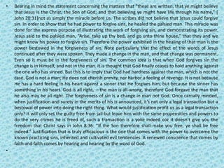 • Bearing in mind the statement concerning the matters that “these are written, that ye might believe
that Jesus is the Christ, the Son of God; and that believing ye might have life through his name,” [
John 20:31]not as simply the miracle before us. The scribes did not believe that Jesus could forgive
sin. In order to show that he had power to forgive sins, he healed the palsied man. This miracle was
done for the express purpose of illustrating the work of forgiving sin, and demonstrating its power.
Jesus said to the palsied man, “Arise, take up thy bed, and go unto thine house,” that they and we
might know his power to forgive sin. Therefore the power exhibited in the healing of that man is the
power bestowed in the forgiveness of sin. Note particularly that the effect of the words of Jesus
continued after they were spoken. They made a change in the man, and that change was permanent.
Even so it must be in the forgiveness of sin. The common idea is that when God forgives sin the
change is in Himself, and not in the man. It is thought that God finally ceases to hold anything against
the one who has sinned. But this is to imply that God had hardness against the man, which is not the
case. God is not a man; He does not cherish enmity, nor harbor a feeling of revenge. It is not because
He has a hard feeling in his heart against a sinner that He forgives him, but because the sinner has
something in his heart. God is all right, —the man is all-wrong, therefore God forgave the man that
he also may be all right. The forgiveness of sin is a change in man not God. Once carnally minded,
when justification and surety in the merits of his is announced, it’s not only a legal transaction but a
bestowal of power into doing the right thing. What would justification profit us as a legal transaction
only? It will only set the guilty free from jail but leave him with the same propensities and powers to
do the very crimes he is freed of, such a transaction is a yoke indeed coz it doesn’t give you the
freedom that Christ says in John 8:36: “If the Son therefore shall make you free, ye shall be free
indeed.” Justification that is truly efficacious is the one that comes with the power to overcome the
known practicing sins, inherited and cultivated evil tendencies. A renewed conscience that comes by
faith and faith comes by hearing and hearing by the word of God.
•
 