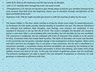 • Isaiah 8:16: Bind up the testimony, seal the law among my disciples.
• John 17:17: Sanctify them through thy truth: thy word is truth.
• 2Thessalonians 2:13: But we are bound to give thanks alway to God for you, brethren beloved of the
Lord, because God hath from the beginning chosen you to salvation through sanctification of the
Spirit and belief of the truth:
• Ephesians 5:26: That he might sanctify and cleanse it with the washing of water by the word,
•
• The leaven hidden in the flour works invisibly to bring the whole mass under its leavening process;
so the leaven of truth works secretly, silently, steadily, to transform the soul. The natural inclinations
are softened and subdued. New thoughts, new feelings, new motives, are implanted. A new
standard of character is set up--the life of Christ. The mind is changed; the faculties are roused to
action in new lines. Man is not endowed with new faculties, but the faculties he has are sanctified.
The conscience is awakened. We are endowed with traits of character that enable us to do service
for God. Conversion Does Not Create New Faculties. The Spirit of God does not create new faculties
in the converted man but works a decided change in the employment of those faculties. When mind
and heart and soul are changed, man is not given a new conscience, but his will is submitted to a
conscience renewed, a conscience whose dormant sensibilities are aroused by the working of the
Holy Spirit. The gospel of Christ becomes personality in those who believe, and makes them living
epistles, known and read of all men. In this way the leaven of godliness passes into the multitude.
The heavenly intelligences are able to discern the true elements of greatness in character; for only
goodness is esteemed as efficiency with God
•
 