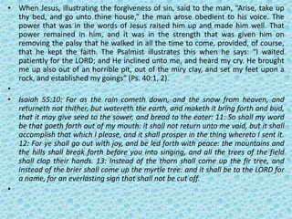 • When Jesus, illustrating the forgiveness of sin, said to the man, “Arise, take up
thy bed, and go unto thine house,” the man arose obedient to his voice. The
power that was in the words of Jesus raised him up and made him well. That
power remained in him, and it was in the strength that was given him on
removing the palsy that he walked in all the time to come, provided, of course,
that he kept the faith. The Psalmist illustrates this when he says: “I waited
patiently for the LORD; and He inclined unto me, and heard my cry. He brought
me up also out of an horrible pit, out of the miry clay, and set my feet upon a
rock, and established my goings” (Ps. 40:1, 2).
•
• Isaiah 55:10: For as the rain cometh down, and the snow from heaven, and
returneth not thither, but watereth the earth, and maketh it bring forth and bud,
that it may give seed to the sower, and bread to the eater: 11: So shall my word
be that goeth forth out of my mouth: it shall not return unto me void, but it shall
accomplish that which I please, and it shall prosper in the thing whereto I sent it.
12: For ye shall go out with joy, and be led forth with peace: the mountains and
the hills shall break forth before you into singing, and all the trees of the field
shall clap their hands. 13: Instead of the thorn shall come up the fir tree, and
instead of the brier shall come up the myrtle tree: and it shall be to the LORD for
a name, for an everlasting sign that shall not be cut off.
•
 