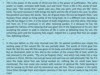 • This is the power in the words of Christ and this is the power of justification. The same
power to create, recreates both body, soul and mind. There is life in the words of God.
Jesus said, “The words that I speak unto you, they are spirit, and they are life” (John
6:63). The word received in faith brings the Spirit and the life of God to the soul. So when
the penitent soul hears the words, “Son, be of good cheer, thy sins be forgiven thee,” and
receives those words as living words of the living God, he is a different man, because a
new life has begun in him. It is the power of God’s forgiveness, and that alone, that keeps
him from sin. If he continues in sin after receiving pardon, it is because he has not
grasped the fullness of the blessing that was given him in the forgiveness of his sins. Not
accepting the power to walk in newness of life is same as defeating God, his son, the
convicting spirit and the heavenly holy angels. Indeed this is a great feet that we venger
into, defeating Calvary.
•
• In the case before us, the man received new life. His palsied condition was simply the
wasting away of the natural life. He was partially dead. The words of Christ gave him
fresh life. But this new life that was given to his body, and which enabled him to walk was
but an illustration, both to him and to the scribes, of the unseen life of God, which he
had received in the words, “Thy sins be forgiven thee,” and which had made him a new
creature in Christ. Did the man just go home and said now am well physically? No. for if it
were the body alone that was being worked on, nothing like sin could have been
mentioned. The man came into contact with restorer of spiritual life. Faith beaming in
him he sprang on his feet and his conscience was set free. There is power in the word,
virtue flows through them and imparts newness in the soul. Are we ready to tap into this
river!
 