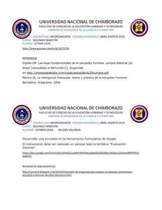 UNIVERSIDAD NACIONAL DE CHIMBORAZO
FACULTAD DE CIENCIAS DE LA EDUCACIÓN HUMANAS Y TECNOLÓGIAS
CARRERA DE PEDAGOGÍA DE LA LENGUA Y LITERATURA
ASIGNATURA: INFOPEDAGOGÍA PERIODO ACADÉMICO: ABRIL-AGOSTO 2019
CURSO: SEGUNDO SEMESTRE
ALUMNO: ESTIBEN CAIZA
https://www.goconqr.com/en/p/18772705
REFERENCIAS
Cipolla CM. Las leyes fundamentales de la estupidez humana. Lampre Editorial [en
línea] [consultado el 09/11/2011]. Disponible
en http://piensoparatodos.com/cosas/estupidez%20humana.pdf
Marina JA. La inteligencia fracasada: teoría y práctica de la estupidez humana.
Barcelona: Anagrama; 2004
UNIVERSIDAD NACIONAL DE CHIMBORAZO
FACULTAD DE CIENCIAS DE LA EDUCACIÓN HUMANAS Y TECNOLÓGIAS
CARRERA DE PEDAGOGÍA DE LA LENGUA Y LITERATURA
ASIGNATURA: INFOPEDAGOGÍA PERIODO ACADÉMICO: ABRIL-AGOSTO 2019
CURSO: SEGUNDO SEMESTRE
ALUMNO: ESTIBEN CAIZA NELSON VALENCIA
Desarrollar una encuesta en la Herramienta Formularios de Google
El instrumento debe ser realizado en parejas bajo la temática "Evaluación
Docente"
https://docs.google.com/forms/d/e/1FAIpQLScyMLFl42954wup0pxSZb2NGDBvJnVKQwuJx1KvSxcBfPkPDA/v
iewform
REFERENCIAS BIBLIOGRAFICAS
http://cursos15.blogspot.com/2015/07/ejemplo-de-preguntas-para-evaluar-un-docente-universitario-
encuesta-a-alumnos-facultad-educacion.html
 