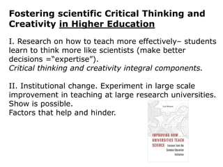 Fostering scientific Critical Thinking and
Creativity in Higher Education
I. Research on how to teach more effectively– students
learn to think more like scientists (make better
decisions =“expertise”).
Critical thinking and creativity integral components.
II. Institutional change. Experiment in large scale
improvement in teaching at large research universities.
Show is possible.
Factors that help and hinder.
 
