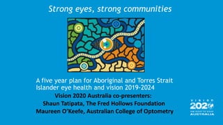 A five year plan for Aboriginal and Torres Strait
Islander eye health and vision 2019-2024
Strong eyes, strong communities
Vision 2020 Australia co-presenters:
Shaun Tatipata, The Fred Hollows Foundation
Maureen O’Keefe, Australian College of Optometry
 