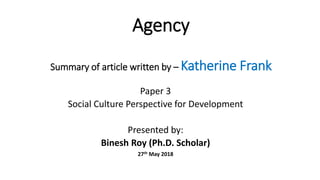 Agency
Summary of article written by – Katherine Frank
Paper 3
Social Culture Perspective for Development
Presented by:
Binesh Roy (Ph.D. Scholar)
27th May 2018
 