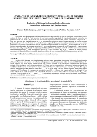 Ciênc. agrotec., Lavras, v. 32, n. 2, p. 353-359, mar./abr., 2008
Avaliação de indicadores biológicos de qualidade do solo... 353AVALIAÇÃO DE INDICADORES BIOLÓGICOS DE QUALIDADE DO SOLO
SOB SISTEMAS DE CULTIVO CONVENCIONAL E ORGÂNICO DE FRUTAS
Evaluation of biological indicators of soil quality under
conventional and organic fruit farming system
Deusiane Batista Sampaio1
, Ademir Sérgio Ferreira de Araújo2
, Valdinar Bezerra dos Santos3
RESUMO
Objetivou-se com este trabalho avaliar os indicadores biológicos de qualidade do solo sob sistemas de cultivo convencional e
orgânico de frutas no estado do Piauí. Amostras de solo foram coletadas na projeção da copa das plantas e nas entrelinhas nas
profundidades de 0-10, 10-20 e 20-40 cm em duas áreas: sistema orgânico com acerola (SO), sistema convencional com goiaba (SC).
Uma área adjacente com vegetação nativa (AVN) foi utilizada como referencial, sendo coletadas amostras de solo nas mesmas
profundidades em toda área. As variáveis analisadas foram a respiração basal, carbono orgânico e microbiano e os quocientes
respiratório e microbiano do solo. O maior valor de respiração basal foi observado no solo do SOcopa
, na profundidade de 10-20 cm.
Os solos amostrados na área de vegetação nativa (AVN) e sob a copa das plantas no sistema de cultivo orgânico (SOcopa
) apresentaram
teores elevados de Corg
na superfície (0-10 cm) e em profundidade (20-40 cm). Em relação ao solo da AVN, houve aumento no carbono
da biomassa microbiana (Cmic
), nas profundidades de 0-10 cm e 10-20 cm, para o SOcopa
e SCcopa
. A adoção do sistema orgânico
aumentou a atividade microbiana e o conteúdo de carbono orgânico do solo, mostrando benefícios para esse sistema agrícola.
Termos para indexação: Sustentabilidade; microrganismos; atividade microbiana.
ABSTRACT
The aim of this paper was to evaluate biological indicators of soil quality under conventional and organic farming systems
of fruits in Piauí state. Soil samples were collected in the projection area of plant canopies and in the row at a 0-10, 10-20 and 20-
40 cm depths in two areas: organic farming system with acerola orchards (SO), conventional farming system with guava
orchards (SC). An adjacent area with native vegetation (AVN) was used as referential, being collected soil samples in all area. The
variables studied were soil basal respiration, organic and microbial carbon and respiratory and microbial quotients. The higher
value of basal respiration was observed in soil of SOcanopies
, in 10-20 cm depth. The soils samples collected in the area of native
vegetation (AVN) and under the plant canopies in organic system (SOcanopies
) showed high organic carbon in the surface (0-10 cm
depth) and (20-40 cm depth). Compared with soil of AVN, there was an increase in the carbon of microbial biomass (Cmic
), in 0-
10 cm and 10-20 cm depth, for SOcanopies
and SCcanopies
. Organic system increased soil microbial activity and organic carbon content,
showing benefits for this farming system.
Index terms: Sustainability, microorganisms, microbial activity.
(Recebido em 24 de outubro de 2006 e aprovado em 8 de maio de 2007)
INTRODUÇÃO
O sistema de cultivo convencional apresenta
função importante na produção de alimentos, mas é
dependente do aporte de insumos químicos, como
fertilizantes e pesticidas. Essas práticas agrícolas trazem
preocupações em relação ao ambiente e à saúde pública,
levando ao aumento do interesse por práticas agrícolas
alternativas. Por outro lado, o sistema de cultivo orgânico
exclui os aportes de fertilizantes químicos e pesticidas e
utilizam técnicas definidas nos programas de certificação
(GLOVER et al., 2000). Segundo Mader et al. (2002), em
comparação com o sistema de cultivo convencional, o
sistema orgânico apresenta o potencial de melhorar a
qualidade do solo.
A qualidade do solo é a capacidade dele de
funcionar dentro de limites do ecossistema para sustentar
a produtividade biológica, manter a qualidade ambiental e
promover a saúde vegetal e animal (DORAN & PARKIN,
1994), podendo ser mensurada através de indicadores
biológicos, utilizando microrganismos presentes no solo,
pois eles revelam natureza dinâmica e são facilmente
afetados por distúrbios causados no solo (KIMPE &
WARKENTIN, 1998).
 