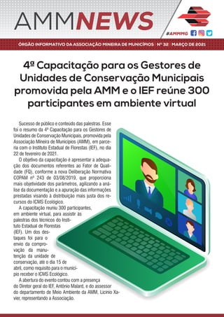 4ª Capacitação para os Gestores de
Unidades de Conservação Municipais
promovida pela AMM e o IEF reúne 300
participantes em ambiente virtual
Sucesso de público e conteúdo das palestras. Esse
foi o resumo da 4ª Capacitação para os Gestores de
Unidades de Conservação Municipais, promovida pela
Associação Mineira de Municípios (AMM), em parce-
ria com o Instituto Estadual de Florestas (IEF), no dia
22 de fevereiro de 2021.
O objetivo da capacitação é apresentar a adequa-
ção dos documentos referentes ao Fator de Quali-
dade (FQ), conforme a nova Deliberação Normativa
COPAM nº 243 de 03/08/2019, que proporciona
mais objetividade dos parâmetros, agilizando a aná-
lise da documentação e a apuração das informações
prestadas visando à distribuição mais justa dos re-
cursos do ICMS Ecológico.
A capacitação reuniu 300 participantes,
em ambiente virtual, para assistir às
palestras dos técnicos do Insti-
tuto Estadual de Florestas
(IEF). Um dos des-
taques foi para o
envio da compro-
vação da manu-
tenção da unidade de
conservação, até o dia 15 de
abril, como requisito para o municí-
pio receber o ICMS Ecológico.
A abertura do evento contou com a presença
do Diretor geral do IEF, Antônio Malard, e do assessor
do departamento de Meio Ambiente da AMM, Licínio Xa-
vier, representando a Associação.
ÓRGÃO INFORMATIVO DA ASSOCIAÇÃO MINEIRA DE MUNICÍPIOS | NO
32 | MARÇO DE 2021
AMMNEWS
 