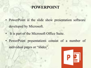 POWERPOINT
• PowerPoint is the slide show presentation software
developed by Microsoft.
• It is part of the Microsoft Office Suite.
• PowerPoint presentations consist of a number of
individual pages or “slides”.
 