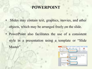 • Slides may contain text, graphics, movies, and other
objects, which may be arranged freely on the slide.
• PowerPoint also facilitates the use of a consistent
style in a presentation using a template or “Slide
Master”.
POWERPOINT
 