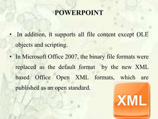 • In addition, it supports all file content except OLE
objects and scripting.
• In Microsoft Office 2007, the binary file formats were
replaced as the default format by the new XML
based Office Open XML formats, which are
published as an open standard.
POWERPOINT
 