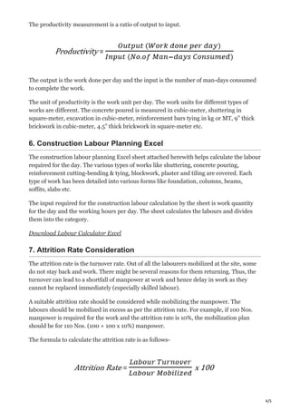 4/5
The productivity measurement is a ratio of output to input.
The output is the work done per day and the input is the number of man-days consumed
to complete the work.
The unit of productivity is the work unit per day. The work units for different types of
works are different. The concrete poured is measured in cubic-meter, shuttering in
square-meter, excavation in cubic-meter, reinforcement bars tying in kg or MT, 9” thick
brickwork in cubic-meter, 4.5” thick brickwork in square-meter etc.
6. Construction Labour Planning Excel
The construction labour planning Excel sheet attached herewith helps calculate the labour
required for the day. The various types of works like shuttering, concrete pouring,
reinforcement cutting-bending & tying, blockwork, plaster and tiling are covered. Each
type of work has been detailed into various forms like foundation, columns, beams,
soffits, slabs etc.
The input required for the construction labour calculation by the sheet is work quantity
for the day and the working hours per day. The sheet calculates the labours and divides
them into the category.
Download Labour Calculator Excel
7. Attrition Rate Consideration
The attrition rate is the turnover rate. Out of all the labourers mobilized at the site, some
do not stay back and work. There might be several reasons for them returning. Thus, the
turnover can lead to a shortfall of manpower at work and hence delay in work as they
cannot be replaced immediately (especially skilled labour).
A suitable attrition rate should be considered while mobilizing the manpower. The
labours should be mobilized in excess as per the attrition rate. For example, if 100 Nos.
manpower is required for the work and the attrition rate is 10%, the mobilization plan
should be for 110 Nos. (100 + 100 x 10%) manpower.
The formula to calculate the attrition rate is as follows-
 