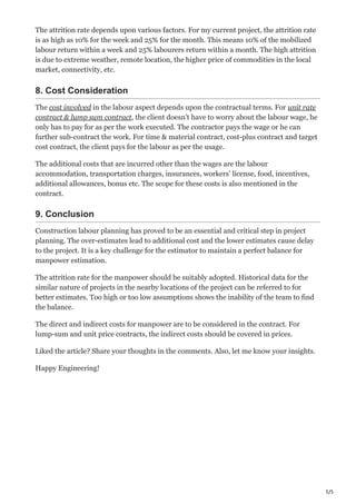 5/5
The attrition rate depends upon various factors. For my current project, the attrition rate
is as high as 10% for the week and 25% for the month. This means 10% of the mobilized
labour return within a week and 25% labourers return within a month. The high attrition
is due to extreme weather, remote location, the higher price of commodities in the local
market, connectivity, etc.
8. Cost Consideration
The cost involved in the labour aspect depends upon the contractual terms. For unit rate
contract & lump sum contract, the client doesn’t have to worry about the labour wage, he
only has to pay for as per the work executed. The contractor pays the wage or he can
further sub-contract the work. For time & material contract, cost-plus contract and target
cost contract, the client pays for the labour as per the usage.
The additional costs that are incurred other than the wages are the labour
accommodation, transportation charges, insurances, workers’ license, food, incentives,
additional allowances, bonus etc. The scope for these costs is also mentioned in the
contract.
9. Conclusion
Construction labour planning has proved to be an essential and critical step in project
planning. The over-estimates lead to additional cost and the lower estimates cause delay
to the project. It is a key challenge for the estimator to maintain a perfect balance for
manpower estimation.
The attrition rate for the manpower should be suitably adopted. Historical data for the
similar nature of projects in the nearby locations of the project can be referred to for
better estimates. Too high or too low assumptions shows the inability of the team to find
the balance.
The direct and indirect costs for manpower are to be considered in the contract. For
lump-sum and unit price contracts, the indirect costs should be covered in prices.
Liked the article? Share your thoughts in the comments. Also, let me know your insights.
Happy Engineering!
 