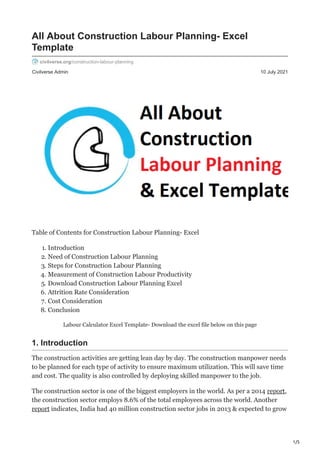 1/5
Civilverse Admin 10 July 2021
All About Construction Labour Planning- Excel
Template
civilverse.org/construction-labour-planning
Table of Contents for Construction Labour Planning- Excel
1. Introduction
2. Need of Construction Labour Planning
3. Steps for Construction Labour Planning
4. Measurement of Construction Labour Productivity
5. Download Construction Labour Planning Excel
6. Attrition Rate Consideration
7. Cost Consideration
8. Conclusion
Labour Calculator Excel Template- Download the excel file below on this page
1. Introduction
The construction activities are getting lean day by day. The construction manpower needs
to be planned for each type of activity to ensure maximum utilization. This will save time
and cost. The quality is also controlled by deploying skilled manpower to the job.
The construction sector is one of the biggest employers in the world. As per a 2014 report,
the construction sector employs 8.6% of the total employees across the world. Another
report indicates, India had 40 million construction sector jobs in 2013 & expected to grow
 