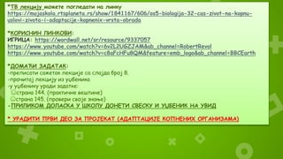 *ТВ лекцију можете погледати на линку
https://mojaskola.rtsplaneta.rs/show/1841167/606/os5-biologija-32-cas-zivot-na-kopnu-
uslovi-zivota-i-adaptacije-kopnenix-vrsta-obrada
*КОРИСНИН ЛИНКОВИ:
ИГРИЦА: https://wordwall.net/sr/resource/9337057
https://www.youtube.com/watch?v=6v2L2UGZJAM&ab_channel=RobertRevol
https://www.youtube.com/watch?v=c8aFcHFu8QM&feature=emb_logo&ab_channel=BBCEarth
*ДОМАЋИ ЗАДАТАК:
-преписати сажетак лекције са слајда број 8.
-прочитај лекцију из уџбеника
-у уџбенику уради задатке:
☺страна 144. (практичне вештине)
☺страна 145. (провери своје знање)
-ПРИЛИКОМ ДОЛАСКА У ШКОЛУ ДОНЕТИ СВЕСКУ И УЏБЕНИК НА УВИД
* УРАДИТИ ПРВИ ДЕО ЗА ПРОЈЕКАТ (АДАПТАЦИЈЕ КОПНЕНИХ ОРГАНИЗАМА)
 