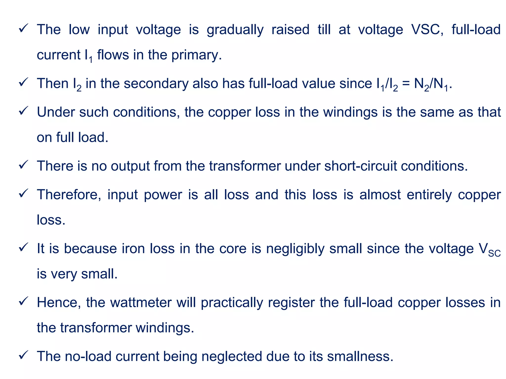  The low input voltage is gradually raised till at voltage VSC, full-load
current I1 flows in the primary.
 Then I2 in the secondary also has full-load value since I1/I2 = N2/N1.
 Under such conditions, the copper loss in the windings is the same as that
on full load.
 There is no output from the transformer under short-circuit conditions.
 Therefore, input power is all loss and this loss is almost entirely copper
loss.
 It is because iron loss in the core is negligibly small since the voltage VSC
is very small.
 Hence, the wattmeter will practically register the full-load copper losses in
the transformer windings.
 The no-load current being neglected due to its smallness.
 