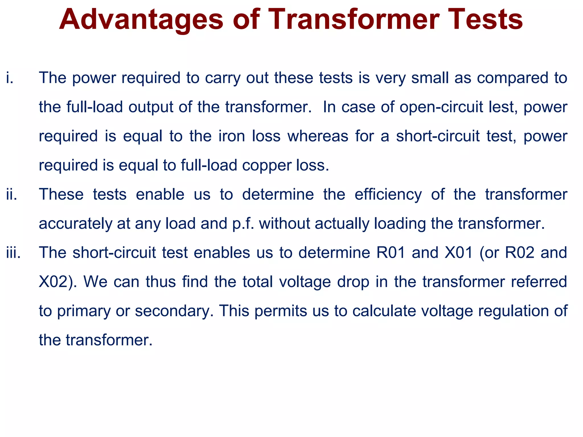 Advantages of Transformer Tests
i. The power required to carry out these tests is very small as compared to
the full-load output of the transformer. In case of open-circuit lest, power
required is equal to the iron loss whereas for a short-circuit test, power
required is equal to full-load copper loss.
ii. These tests enable us to determine the efficiency of the transformer
accurately at any load and p.f. without actually loading the transformer.
iii. The short-circuit test enables us to determine R01 and X01 (or R02 and
X02). We can thus find the total voltage drop in the transformer referred
to primary or secondary. This permits us to calculate voltage regulation of
the transformer.
 