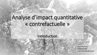 Analyse d’impact quantitative
« contrefactuelle »
Introduction
Colas Chervier
CIRAD/CIFOR
colas.chervier@cirad.fr
 