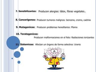 7. Sensibilizantes: Producen alergias: látex, fibras vegetales..
8. Cancerigenos: Producen tumores malignos: benceno, cromo, cadmio
9. Mutagenicos: Producen problemas hereditarios: Plomo
10. Teratogenicos:
Producen malformaciones en el feto: Radiaciones ionizantes
11. Sistemicos: Afectan un órgano de forma selectiva: Uranio
 