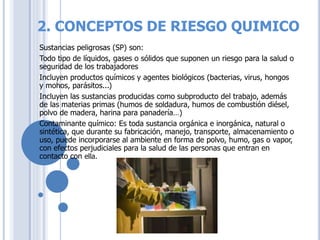 2. CONCEPTOS DE RIESGO QUIMICO
Sustancias peligrosas (SP) son:
Todo tipo de líquidos, gases o sólidos que suponen un riesgo para la salud o
seguridad de los trabajadores
Incluyen productos químicos y agentes biológicos (bacterias, virus, hongos
y mohos, parásitos...)
Incluyen las sustancias producidas como subproducto del trabajo, además
de las materias primas (humos de soldadura, humos de combustión diésel,
polvo de madera, harina para panadería…)
Contaminante químico: Es toda sustancia orgánica e inorgánica, natural o
sintética, que durante su fabricación, manejo, transporte, almacenamiento o
uso, puede incorporarse al ambiente en forma de polvo, humo, gas o vapor,
con efectos perjudiciales para la salud de las personas que entran en
contacto con ella.
 