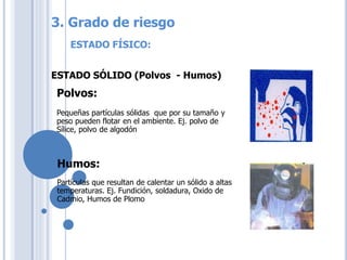 ESTADO FÍSICO:
ESTADO SÓLIDO (Polvos - Humos)
Polvos:
Pequeñas partículas sólidas que por su tamaño y
peso pueden flotar en el ambiente. Ej. polvo de
Sílice, polvo de algodón
Partículas que resultan de calentar un sólido a altas
temperaturas. Ej. Fundición, soldadura, Oxido de
Cadmio, Humos de Plomo
Humos:
3. Grado de riesgo
 