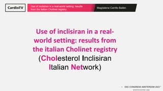 Magdalena Carrillo Bailén
Use of inclisiran in a real-world setting: results
from the italian Cholinet registry
Use of inclisiran in a real-
world setting: results from
the italian Cholinet registry
(Cholesterol Inclisiran
Italian Network)
• ESC CONGRESS AMSTERDAM 2023 *
MODERATED ePOSTERS. C.Basile
 
