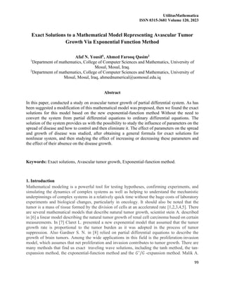 UtilitasMathematica
ISSN 0315-3681 Volume 120, 2023
99
Exact Solutions to a Mathematical Model Representing Avascular Tumor
Growth Via Exponential Function Method
Afaf N. Yousif1, Ahmed Farooq Qasim2
1
Department of mathematics, College of Computer Sciences and Mathematics, University of
Mosul, Mosul, Iraq.
2
Department of mathematics, College of Computer Sciences and Mathematics, University of
Mosul, Mosul, Iraq, ahmednumerical@uomosul.edu.iq
Abstract
In this paper, conducted a study on avascular tumor growth of partial differential system. As has
been suggested a modification of this mathematical model was proposed, then we found the exact
solutions for this model based on the new exponential-function method Without the need to
convert the system from partial differential equations to ordinary differential equations. The
solution of the system provides us with the possibility to study the influence of parameters on the
spread of disease and how to control and then eliminate it. The effect of parameters on the spread
and growth of disease was studied, after obtaining a general formula for exact solutions for
nonlinear system, and then studying the effect of increasing or decreasing these parameters and
the effect of their absence on the disease growth.
Keywords: Exact solutions, Avascular tumor growth, Exponential-function method.
1. Introduction
Mathematical modeling is a powerful tool for testing hypotheses, confirming experiments, and
simulating the dynamics of complex systems as well as helping to understand the mechanistic
underpinnings of complex systems in a relatively quick time without the huge costs of laboratory
experiments and biological changes, particularly in oncology. It should also be noted that the
tumor is a mass of tissue formed by the division of cells at an accelerated rate [1,2,3,4,5]. There
are several mathematical models that describe natural tumor growth, scientist stein A. described
in [6] a linear model describing the natural tumor growth of renal cell carcinoma based on certain
measurements. In [7] Claret L. presented a new exponential model that assumed that the tumor
growth rate is proportional to the tumor burden as it was adopted in the process of tumor
suppression. Also Gardner S. N. in [8] relied on partial differential equations to describe the
growth of brain tumors. Among the wide applications in this field is the proliferation-invasion
model, which assumes that net proliferation and invasion contributes to tumor growth. There are
many methods that find us exact traveling wave solutions, including the tanh method, the tan-
expansion method, the exponential-function method and the 𝐺′
/𝐺 -expansion method. Malik A.
 