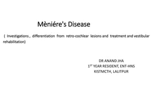 Mèniére's Disease
( Investigations , differentiation from retro-cochlear lesions and treatment and vestibular
rehabilitation)
DR ANAND JHA
1ST YEAR RESIDENT, ENT-HNS
KISTMCTH, LALITPUR
 