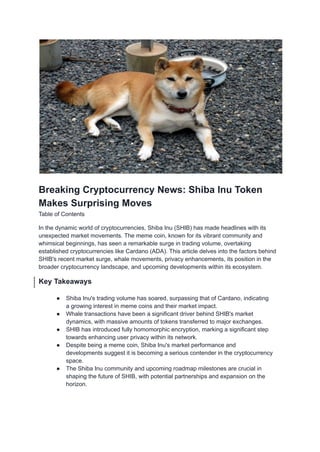 Breaking Cryptocurrency News: Shiba Inu Token
Makes Surprising Moves
Table of Contents
In the dynamic world of cryptocurrencies, Shiba Inu (SHIB) has made headlines with its
unexpected market movements. The meme coin, known for its vibrant community and
whimsical beginnings, has seen a remarkable surge in trading volume, overtaking
established cryptocurrencies like Cardano (ADA). This article delves into the factors behind
SHIB's recent market surge, whale movements, privacy enhancements, its position in the
broader cryptocurrency landscape, and upcoming developments within its ecosystem.
Key Takeaways
● Shiba Inu's trading volume has soared, surpassing that of Cardano, indicating
a growing interest in meme coins and their market impact.
● Whale transactions have been a significant driver behind SHIB's market
dynamics, with massive amounts of tokens transferred to major exchanges.
● SHIB has introduced fully homomorphic encryption, marking a significant step
towards enhancing user privacy within its network.
● Despite being a meme coin, Shiba Inu's market performance and
developments suggest it is becoming a serious contender in the cryptocurrency
space.
● The Shiba Inu community and upcoming roadmap milestones are crucial in
shaping the future of SHIB, with potential partnerships and expansion on the
horizon.
 
