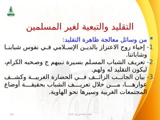 
:‫التقليد‬ ‫ظاهرة‬ ‫معالجة‬ ‫وسائل‬ ‫من‬
1
-
‫ا‬ ‫شبابن‬ ‫نفوس‬ ‫ي‬ ‫ف‬ ‫المي‬ ‫اإلس‬ ‫ن‬ ‫بالدي‬ ‫االعتزاز‬ ‫روح‬ ‫إحياء‬
.‫وشاباتنا‬
2
-
‫بيهم‬ ‫ن‬ ‫يرة‬ ‫بس‬ ‫لم‬ ‫المس‬ ‫الشباب‬ ‫ف‬ ‫تعري‬
‫ج‬
،‫الكرام‬ ‫حبه‬ ‫وص‬
.‫ولهم‬ ‫له‬ ‫التقليد‬ ‫ليكون‬
3
-
‫ف‬ ‫وكش‬ ‫ة‬ ‫الغربي‬ ‫الحضارة‬ ‫ي‬ ‫ف‬ ‫ف‬ ‫الزائ‬ ‫ب‬ ‫الجان‬ ‫بيان‬
‫أوضاع‬ ‫ة‬ ‫بحقيق‬ ‫الشباب‬ ‫ف‬ ‫تعري‬ ‫خالل‬ ‫ن‬ ‫م‬ ،‫ا‬ ‫عواره‬
.‫الهاوية‬ ‫نحو‬ ‫وسيرها‬ ‫الغربية‬ ‫المجتمعات‬
‫اإلسالم‬ ‫في‬ ‫االجتماعي‬ ‫النظام‬
106
‫المسلمين‬ ‫لغير‬ ‫والتبعية‬ ‫التقليد‬
 