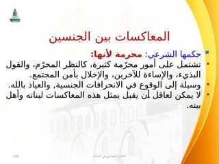 
:‫الشرعي‬ ‫حكمها‬
:‫ألنها‬ ‫محرمة‬
•
‫والقول‬ ،‫م‬ّ‫المحر‬ ‫كالنظر‬ ،‫كثيرة‬ ‫مة‬ّ‫محر‬ ‫أمور‬ ‫على‬ ‫تشتمل‬
.‫المجتمع‬ ‫بأمن‬ ‫واإلخالل‬ ،‫لآلخرين‬ ‫واإلساءة‬ ،‫البذيء‬
•
.‫بالله‬ ‫والعياذ‬ ,‫الجنسية‬ ‫االنحرافات‬ ‫في‬ ‫الوقوع‬ ‫إلى‬ ‫وسيلة‬
•
‫وأهل‬ ‫لبناته‬ ‫المعاكسات‬ ‫هذه‬ ‫بمثل‬ ‫يقبل‬ ‫أن‬ ‫لعاقل‬ ‫يمكن‬ ‫ال‬
.‫بيته‬
‫اإلسالم‬ ‫في‬ ‫االجتماعي‬ ‫النظام‬
108
‫الجنسين‬ ‫بين‬ ‫المعاكسات‬
 