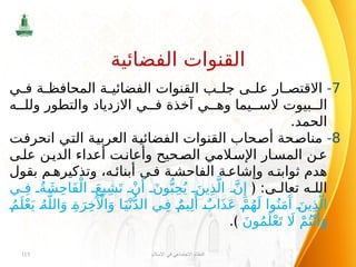 7
-
‫ي‬ ‫ف‬ ‫ة‬ ‫المحافظ‬ ‫ة‬ ‫الفضائي‬ ‫القنوات‬ ‫ب‬ ‫جل‬ ‫ى‬ ‫عل‬ ‫ار‬ ‫االقتص‬
‫ه‬ ‫ولل‬ ‫والتطور‬ ‫االزدياد‬ ‫ي‬ ‫ف‬ ‫آخذة‬ ‫ي‬ ‫وه‬ ‫يما‬ ‫الس‬ ‫بيوت‬ ‫ال‬
.‫الحمد‬
8
-
‫انحرفت‬ ‫التي‬ ‫العربية‬ ‫الفضائية‬ ‫القنوات‬ ‫أصحاب‬ ‫مناصحة‬
‫ى‬‫عل‬ ‫ن‬‫الدي‬ ‫أعداء‬ ‫ت‬‫وأعان‬ ‫حيح‬‫الص‬ ‫المي‬‫اإلس‬ ‫ار‬‫المس‬ ‫ن‬‫ع‬
‫بقول‬ ‫م‬ ‫وتذكيره‬ ،‫ه‬ ‫أبنائ‬ ‫ي‬ ‫ف‬ ‫ة‬ ‫الفاحش‬ ‫ة‬ ‫وإشاع‬ ‫ه‬ ‫ثوابت‬ ‫هدم‬
:‫ى‬ ‫تعال‬ ‫ه‬ ‫الل‬
﴿
‫ي‬ ِ‫ف‬ ُ‫ة‬ َ‫ش‬ِ‫ح‬‫َا‬‫ف‬ْ‫ال‬ َ‫يع‬ِ‫ش‬َ‫ت‬ ْ‫ن‬‫َأ‬
َ‫ون‬ُّ‫ب‬ِ‫ح‬ُ‫ي‬ َ‫ين‬ِ‫ذ‬َّ‫ال‬ َّ‫ن‬‫ِإ‬
ُ‫م‬َ‫ل‬ْ‫ع‬َ‫ي‬ ُ‫ه‬َّ‫الل‬َ‫و‬ ِ‫ة‬َ‫ر‬ِ‫خ‬‫َآْل‬‫ا‬َ‫و‬ ‫ا‬َ‫ي‬ْ‫ن‬ُّ‫د‬‫ال‬ ‫ي‬ِ‫ف‬ ٌ‫يم‬ِ‫ل‬‫َأ‬
ٌ‫اب‬َ‫ذ‬َ‫ع‬ ْ‫م‬ُ‫ه‬َ‫ل‬ ‫وا‬ُ‫ن‬َ‫م‬‫َآ‬
َ‫ين‬ِ‫ذ‬َّ‫ال‬
َ‫ن‬‫و‬ُ‫م‬َ‫ل‬ْ‫ع‬َ‫ت‬ ‫اَل‬ ْ‫م‬ُ‫ت‬ْ‫ن‬‫َأ‬
َ‫و‬
.﴾
‫اإلسالم‬ ‫في‬ ‫االجتماعي‬ ‫النظام‬
115
‫الفضائية‬ ‫القنوات‬
 