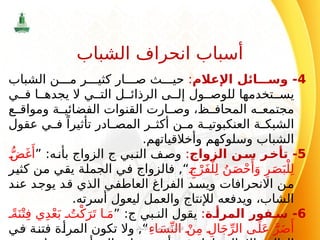 4
‫اإلعالم‬ ‫ائل‬ ‫وس‬ -
:
‫الشباب‬ ‫ن‬ ‫م‬ ‫ر‬ ‫كثي‬ ‫ار‬ ‫ص‬ ‫ث‬ ‫حي‬
‫ي‬ ‫ف‬ ‫ا‬ ‫يجده‬ ‫ال‬ ‫ي‬ ‫الت‬ ‫ل‬ ‫الرذائ‬ ‫ى‬ ‫إل‬ ‫ول‬ ‫للوص‬ ‫تخدمها‬ ‫يس‬
‫ع‬ ‫ومواق‬ ‫ة‬ ‫الفضائي‬ ‫القنوات‬ ‫ارت‬ ‫وص‬ ،‫ظ‬ ‫المحاف‬ ‫ه‬ ‫مجتمع‬
‫عقول‬ ‫ي‬ ‫ف‬ ً‫تأثيرا‬ ‫ادر‬ ‫المص‬ ‫ر‬ ‫أكث‬ ‫ن‬ ‫م‬ ‫ة‬ ‫العنكبوتي‬ ‫ة‬ ‫الشبك‬
.‫وأخالقياتهم‬ ‫وسلوكهم‬ ‫الشباب‬
5
‫الزواج‬ ‫ن‬‫س‬ ‫ر‬‫تأخ‬ -
:
‫بي‬‫الن‬ ‫ف‬‫وص‬
‫ج‬
” :‫ه‬‫بأن‬ ‫الزواج‬
ُّ‫ض‬َ‫غ‬‫َأ‬
ِ‫ج‬ْ‫َر‬‫ف‬ْ‫ل‬ِ‫ل‬ ُ‫ن‬َ‫ص‬ْ‫ح‬‫َأ‬
َ‫و‬ ِ‫ر‬َ‫ص‬َ‫ب‬ْ‫ل‬ِ‫ل‬
,“
‫كثير‬ ‫من‬ ‫يقي‬ ‫الجملة‬ ‫في‬ ‫فالزواج‬
‫عند‬ ‫يوجد‬ ‫قد‬ ‫الذي‬ ‫العاطفي‬ ‫الفراغ‬ ‫ويسد‬ ‫االنحرافات‬ ‫من‬
.‫أسرته‬ ‫ليعول‬ ‫والعمل‬ ‫لإلنتاج‬ ‫ويدفعه‬ ،‫الشاب‬
6
‫ة‬ ‫المرأ‬ ‫فور‬ ‫س‬ -
:
‫بي‬ ‫الن‬ ‫يقول‬
‫ج‬
” :
ً‫ة‬َ‫ن‬ْ‫ت‬ِ‫ف‬ ‫ي‬ِ‫د‬ْ‫ع‬َ‫ب‬ ُ‫ت‬ْ‫ك‬َ‫ر‬َ‫ت‬ ‫ا‬ َ‫م‬
ِ‫ء‬‫ا‬ َ‫س‬ِّ‫الن‬ ْ‫ن‬ِ‫م‬ ِ‫ال‬َ‫ج‬ِّ‫الر‬ ‫ى‬َ‫ل‬َ‫ع‬ َّ‫ر‬َ‫ض‬‫َأ‬
‫في‬ ‫فتنة‬ ‫المرأة‬ ‫تكون‬ ‫وال‬ ,“
‫اإلسالم‬ ‫في‬ ‫االجتماعي‬ ‫النظام‬
117
‫الشباب‬ ‫انحراف‬ ‫أسباب‬
 