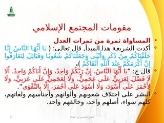 •
‫العدل‬ ‫ثمرات‬ ‫من‬ ‫ثمرة‬ ‫المساواة‬

:‫ى‬‫تعال‬ ‫قال‬ ,‫المبدأ‬ ‫هذا‬ ‫ة‬‫الشريع‬ ‫أكدت‬
﴿
‫ا‬َّ‫ن‬‫ِإ‬ ُ‫اس‬َّ‫الن‬ ‫ا‬َ‫ه‬ُّ‫ي‬‫َأ‬ ‫ا‬َ‫ي‬
‫وا‬ُ‫ف‬َ‫ار‬َ‫ع‬َ‫ت‬ِ‫ل‬ َ‫ل‬‫ِئ‬‫ا‬َ‫ب‬َ‫ق‬َ‫و‬ ‫ا‬ً‫وب‬ُ‫ع‬ ُ‫ش‬ ْ‫م‬ُ‫اك‬َ‫ن‬ْ‫ل‬َ‫ع‬َ‫ج‬َ‫و‬ ‫ى‬َ‫ث‬ْ‫ن‬‫ُأ‬
َ‫و‬ ٍ‫ر‬َ‫ك‬َ‫ذ‬ ْ‫ن‬ِ‫م‬ ْ‫م‬ُ‫اك‬َ‫ْن‬‫ق‬َ‫ل‬َ‫خ‬
ْ‫م‬ُ‫َاك‬‫ق‬ْ‫ت‬‫َأ‬
ِ‫ه‬َّ‫الل‬ َ‫د‬ْ‫ن‬ِ‫ع‬ ْ‫م‬ُ‫ك‬َ‫م‬َ‫ر‬ْ‫ك‬‫َأ‬
َّ‫ن‬‫ِإ‬
﴾
.

‫قال‬
‫ج‬
” :
‫اَل‬‫َأ‬ ،ٌ‫د‬ِ‫ح‬‫ا‬َ‫و‬ ْ‫م‬ُ‫اك‬َ‫ب‬‫َأ‬
َّ‫ن‬‫ِإ‬َ‫و‬ ،ٌ‫د‬ِ‫ح‬‫ا‬َ‫و‬ ْ‫م‬ُ‫ك‬َّ‫ب‬َ‫ر‬ َّ‫ن‬‫ِإ‬ ،ُ‫س‬‫ا‬َّ‫الن‬ ‫ا‬َ‫ه‬ُّ‫ي‬‫َأ‬ ‫ا‬َ‫ي‬
‫اَل‬َ‫و‬ ، ٍّ‫ي‬ِ‫ب‬َ‫ر‬َ‫ع‬ ‫ى‬َ‫ل‬َ‫ع‬ ٍّ‫ي‬ِ‫م‬َ‫ج‬َ‫ع‬ِ‫ل‬ ‫اَل‬َ‫و‬ ، ٍّ‫ي‬ِ‫م‬َ‫ج‬َ‫ع‬ ‫ى‬َ‫ل‬َ‫ع‬ ٍّ‫ي‬ِ‫ب‬َ‫ر‬َ‫ع‬ِ‫ل‬ َ‫ل‬ْ‫ض‬َ‫ف‬ ‫اَل‬
‫ى‬َ‫ْو‬‫ق‬َّ‫الت‬ِ‫ب‬ ‫اَّل‬‫ِإ‬ ،َ‫ر‬َ‫م‬ْ‫ح‬‫َأ‬ ‫ى‬َ‫ل‬َ‫ع‬ َ‫د‬َ‫و‬ْ‫س‬‫َأ‬ ‫اَل‬َ‫و‬ ،َ‫د‬َ‫و‬ْ‫س‬‫َأ‬ ‫ى‬َ‫ل‬َ‫ع‬ َ‫ر‬َ‫م‬ْ‫ح‬‫َأِل‬
.“

،‫ولغاتهم‬ ‫وأجناسهم‬ ‫وألوانهم‬ ‫شعوبهم‬ ‫اختالف‬ ‫على‬ ‫البشر‬
.‫واحد‬ ‫وخالقهم‬ ،‫واحد‬ ‫أصلهم‬ ،‫سواء‬ ‫كلهم‬
‫اإلسالم‬ ‫في‬ ‫االجتماعي‬ ‫النظام‬
15
‫اإلسالمي‬ ‫المجتمع‬ ‫مقومات‬
 