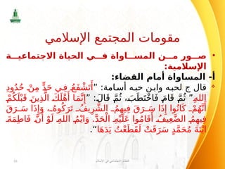 •
‫ة‬ ‫االجتماعي‬ ‫الحياة‬ ‫ي‬ ‫ف‬ ‫اواة‬ ‫المس‬ ‫ن‬ ‫م‬ ‫ور‬ ‫ص‬
:‫اإلسالمية‬
:‫القضاء‬ ‫أمام‬ ‫المساواة‬ -‫أ‬

‫قال‬
‫ج‬
:‫امة‬‫أس‬ ‫ه‬‫حب‬ ‫ن‬‫واب‬ ‫ه‬‫لحب‬
”
ِ‫د‬‫و‬ُ‫د‬ُ‫ح‬ ْ‫ن‬ِ‫م‬ ٍّ‫د‬َ‫ح‬ ‫ي‬ِ‫ف‬ ُ‫َع‬‫ف‬ ْ‫ش‬َ‫ت‬‫َأ‬
ِ‫الله‬
”
” :َ‫ال‬َ‫ق‬ َّ‫م‬ُ‫ث‬ ، َ‫ب‬َ‫ط‬َ‫ت‬ْ‫خ‬‫ا‬َ‫ف‬ َ‫ام‬َ‫ق‬ َّ‫م‬ُ‫ث‬
ْ‫م‬ُ‫ك‬َ‫ل‬ْ‫ب‬َ‫ق‬ َ‫ين‬ِ‫ذ‬َّ‫ال‬ َ‫ك‬َ‫ل‬ْ‫ه‬‫َأ‬ ‫ا‬َ‫م‬َّ‫ن‬‫ِإ‬
َ‫ق‬َ‫ر‬ َ‫س‬ ‫ا‬َ‫ذ‬‫ِإ‬َ‫و‬ ، ُ‫وه‬ُ‫ك‬َ‫ر‬َ‫ت‬ ُ‫يف‬ِ‫ر‬ َّ‫الش‬ ُ‫م‬ِ‫يه‬ِ‫ف‬ َ‫ق‬َ‫ر‬ َ‫س‬ ‫ا‬َ‫ذ‬‫ِإ‬ ‫وا‬ُ‫ان‬َ‫ك‬ ْ‫م‬ُ‫ه‬َّ‫ن‬‫َأ‬
َ‫ة‬َ‫م‬ِ‫ط‬‫ا‬َ‫ف‬ َّ‫ن‬‫َأ‬
ْ‫و‬َ‫ل‬ ِ‫الله‬ ُ‫م‬ْ‫اي‬َ‫و‬ .َّ‫د‬َ‫ح‬ْ‫ال‬ ِ‫ه‬ْ‫ي‬َ‫ل‬َ‫ع‬ ‫وا‬ُ‫م‬‫ا‬َ‫ق‬‫َأ‬ ُ‫يف‬ِ‫ع‬َّ‫ض‬‫ال‬ ُ‫م‬ِ‫يه‬ِ‫ف‬
‫ا‬َ‫ه‬َ‫د‬َ‫ي‬ ُ‫ت‬ْ‫ع‬َ‫َط‬‫ق‬َ‫ل‬ ْ‫ت‬َ‫ق‬َ‫ر‬َ‫س‬ ٍ‫د‬َّ‫م‬َ‫ح‬ُ‫م‬ َ‫ة‬َ‫ن‬ْ‫اب‬
“
.
‫اإلسالم‬ ‫في‬ ‫االجتماعي‬ ‫النظام‬
16
‫اإلسالمي‬ ‫المجتمع‬ ‫مقومات‬
 