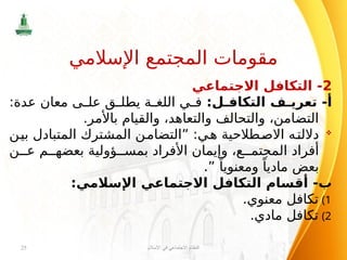 2
‫االجتماعي‬ ‫التكافل‬ -
:‫ل‬ ‫التكاف‬ ‫ف‬ ‫تعري‬ -‫أ‬
:‫عدة‬ ‫معان‬ ‫ى‬ ‫عل‬ ‫ق‬ ‫يطل‬ ‫ة‬ ‫اللغ‬ ‫ي‬ ‫ف‬
.‫باألمر‬ ‫والقيام‬ ،‫والتعاهد‬ ‫والتحالف‬ ،‫التضامن‬

‫بين‬ ‫المتبادل‬ ‫المشترك‬ ‫”التضامن‬ :‫هي‬ ‫االصطالحية‬ ‫داللته‬
‫ن‬ ‫ع‬ ‫م‬ ‫بعضه‬ ‫ؤولية‬ ‫بمس‬ ‫األفراد‬ ‫وإيمان‬ ،‫ع‬ ‫المجتم‬ ‫أفراد‬
.” ً‫ومعنويا‬ ً‫ماديا‬ ‫بعض‬
:‫اإلسالمي‬ ‫االجتماعي‬ ‫التكافل‬ ‫أقسام‬ -‫ب‬
)1
.‫معنوي‬ ‫تكافل‬
)2
.‫مادي‬ ‫تكافل‬
‫اإلسالم‬ ‫في‬ ‫االجتماعي‬ ‫النظام‬
25
‫اإلسالمي‬ ‫المجتمع‬ ‫مقومات‬
 