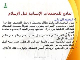 1
‫الروماني‬ ‫المجتمع‬ -
•
‫جوار‬ ً‫حقا‬ ‫ف‬ ‫للضعي‬ ‫ل‬ ‫يجع‬ ‫ال‬ ٌ‫ف‬ ‫متعس‬ ٌ‫نظام‬ َّ‫الروماني‬ َ‫المجتمع‬ ‫اد‬ ‫س‬
,‫للضعفاء‬ ‫ت‬ ‫ليس‬ ً‫حقوقا‬ ‫م‬ ‫له‬ ‫ويفرض‬ ,‫األشراف‬ ‫ي‬ ‫ويحم‬ ,‫القوي‬
‫معاملة‬ ‫يعاملون‬ ‫ال‬ ‫العبيد‬ ‫وصار‬ ،‫المجتمع‬ ‫أفراد‬ ‫بين‬ ‫الطبقية‬ ‫فتشكلت‬
.‫اآلدميين‬
•
‫م‬ ‫حك‬ ‫ي‬ ‫ف‬ ‫ا‬ ‫وماله‬ ‫ي‬ ‫ه‬ ‫برت‬ ‫اعت‬ ‫ل‬ ‫ب‬ ,‫تقل‬ ‫مس‬ ‫كيان‬ ‫ة‬ ‫للمرأ‬ ‫ن‬ ‫يك‬ ‫م‬ ‫ل‬
.‫للرجل‬ ‫المملوكة‬
•
‫ل‬ ‫أه‬ ‫بح‬ ‫أص‬ ‫ى‬ ‫حت‬ ،‫ة‬ ‫الباهظ‬ ‫ب‬ ‫الضرائ‬ ‫ا‬ ‫رعاياه‬ ‫ى‬ ‫عل‬ ‫ة‬ ‫الحكوم‬ ‫ت‬ ‫فرض‬
.‫حكومتهم‬ ‫من‬ ‫يتذمرون‬ ‫البالد‬
•
‫األخالق‬ ‫دعائم‬ ‫وانهارت‬ ،‫الفضيلة‬ ‫أسس‬ ‫الروماني‬ ‫المجتمع‬ ‫في‬ ‫ذابت‬
.
‫اإلسالم‬ ‫في‬ ‫االجتماعي‬ ‫النظام‬
3
‫اإلسالم‬ ‫قبل‬ ‫اإلنسانية‬ ‫للمجتمعات‬ ‫نماذج‬
 