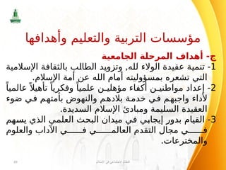 ‫الجامعية‬ ‫المرحلة‬ ‫أهداف‬ -‫ج‬
1
‫اإلسالمية‬ ‫بالثقافة‬ ‫الطالب‬ ‫وتزويد‬ ,‫لله‬ ‫الوالء‬ ‫عقيدة‬ ‫تنمية‬ -
.‫اإلسالم‬ ‫أمة‬ ‫عن‬ ‫الله‬ ‫أمام‬ ‫بمسؤوليته‬ ‫تشعره‬ ‫التي‬
2
ً‫عالميا‬ً ‫تأهيال‬ ً‫وفكريا‬ ً‫علميا‬ ‫ن‬ ‫مؤهلي‬ ‫أكفاء‬ ‫ن‬ ‫مواطني‬ ‫إعداد‬ -
‫ضوء‬ ‫في‬ ‫بأمتهم‬ ‫والنهوض‬ ‫بالدهم‬ ‫خدمة‬ ‫في‬ ‫واجبهم‬ ‫ألداء‬
.‫السديدة‬ ‫اإلسالم‬ ‫ومبادئ‬ ‫السليمة‬ ‫العقيدة‬
3
‫يسهم‬ ‫الذي‬ ‫العلمي‬ ‫البحث‬ ‫ميدان‬ ‫في‬ ‫إيجابي‬ ‫بدور‬ ‫القيام‬ -
‫والعلوم‬ ‫اآلداب‬ ‫ي‬ ‫ف‬ ‫ي‬ ‫العالم‬ ‫التقدم‬ ‫مجال‬ ‫ي‬ ‫ف‬
.‫والمخترعات‬
‫اإلسالم‬ ‫في‬ ‫االجتماعي‬ ‫النظام‬
49
‫وأهدافها‬ ‫والتعليم‬ ‫التربية‬ ‫مؤسسات‬
 