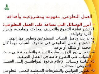 •
:‫التطوعي‬ ‫العمل‬ ‫على‬ ‫تساعد‬ ‫التي‬ ‫الوسائل‬ ‫أبرز‬
1
‫براز‬ ‫وإ‬ ،‫ه‬ ‫ونماذج‬ ‫ه‬ ‫بمجاالت‬ ‫ف‬ ‫والتعري‬ ‫التطوع‬ ‫ة‬ ‫ثقاف‬ ‫ر‬ ‫نش‬ -
.‫وفوائده‬ ‫آثاره‬
2
.‫مهاراتهم‬ ‫وتطوير‬ ‫المتطوعين‬ ‫الشباب‬ ‫وتأهيل‬ ‫تدريب‬ -
3
‫كان‬ ‫ا‬ ‫مهم‬ ‫الشباب‬ ‫فوف‬ ‫ص‬ ‫ي‬ ‫ف‬ ‫ي‬ ‫التطوع‬ ‫ل‬ ‫العم‬ ‫ع‬ ‫تشجي‬ -
.‫نوعه‬ ‫أو‬ ‫شكله‬ ‫أو‬ ‫حجمه‬
4
‫ث‬ ‫ح‬ ‫ي‬ ‫ف‬ ‫ة‬ ‫والتعليمي‬ ‫ة‬ ‫الديني‬ ‫سات‬ ‫المؤس‬ ‫دور‬ ‫ل‬ ‫تفعي‬ -
.‫الصيفية‬ ‫العطل‬ ‫في‬ ‫خاصة‬ ‫التطوع‬ ‫على‬ ‫الشباب‬
5
‫ل‬ ‫العم‬ ‫ى‬ ‫إل‬ ‫ن‬ ‫المواطني‬ ‫بدعوة‬ ‫اإلعالم‬ ‫ائل‬ ‫وس‬ ‫ة‬ ‫عناي‬ -
.‫المختلف‬ ‫التطوعي‬
6
‫ي‬ ‫التطوع‬ ‫ل‬ ‫للعم‬ ‫ة‬ ‫المنظم‬ ‫والتشريعات‬ ‫ن‬ ‫القواني‬ ‫ر‬ ‫تطوي‬ -
‫اإلسالم‬ ‫في‬ ‫االجتماعي‬ ‫النظام‬
58
‫وأهدافه‬ ‫ومشروعيته‬ ‫مفهومه‬ ,‫التطوعي‬ ‫العمل‬
 