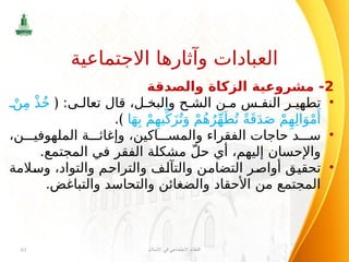 2
‫والصدقة‬ ‫الزكاة‬ ‫مشروعية‬ -
•
:‫ى‬ ‫تعال‬ ‫قال‬ ،‫ل‬ ‫والبخ‬ ‫ح‬ ‫الش‬ ‫ن‬ ‫م‬ ‫س‬ ‫النف‬ ‫ر‬ ‫تطهي‬
﴿
ْ‫ن‬ِ‫م‬ ْ‫ذ‬ُ‫خ‬
‫ا‬َ‫ه‬ِ‫ب‬ ْ‫م‬ِ‫يه‬ِّ‫ك‬َ‫ز‬ُ‫ت‬َ‫و‬ ْ‫م‬ُ‫ه‬ُ‫ر‬ِّ‫ه‬َ‫ط‬ُ‫ت‬ ً‫ة‬َ‫ق‬َ‫د‬َ‫ص‬ ْ‫م‬ِ‫ه‬ِ‫ل‬‫ا‬َ‫و‬ْ‫م‬‫َأ‬
.﴾
•
،‫ن‬ ‫الملهوفي‬ ‫ة‬ ‫وإغاث‬ ،‫اكين‬ ‫والمس‬ ‫الفقراء‬ ‫حاجات‬ ‫د‬ ‫س‬
.‫المجتمع‬ ‫في‬ ‫الفقر‬ ‫مشكلة‬ ّ‫ل‬‫ح‬ ‫أي‬ ،‫إليهم‬ ‫واإلحسان‬
•
‫وسالمة‬ ،‫والتواد‬ ‫والتراحم‬ ‫والتآلف‬ ‫التضامن‬ ‫أواصر‬ ‫تحقيق‬
.‫والتباغض‬ ‫والتحاسد‬ ‫والضغائن‬ ‫األحقاد‬ ‫من‬ ‫المجتمع‬
‫اإلسالم‬ ‫في‬ ‫االجتماعي‬ ‫النظام‬
61
‫االجتماعية‬ ‫وآثارها‬ ‫العبادات‬
 